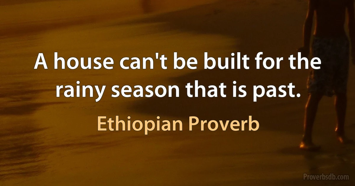 A house can't be built for the rainy season that is past. (Ethiopian Proverb)