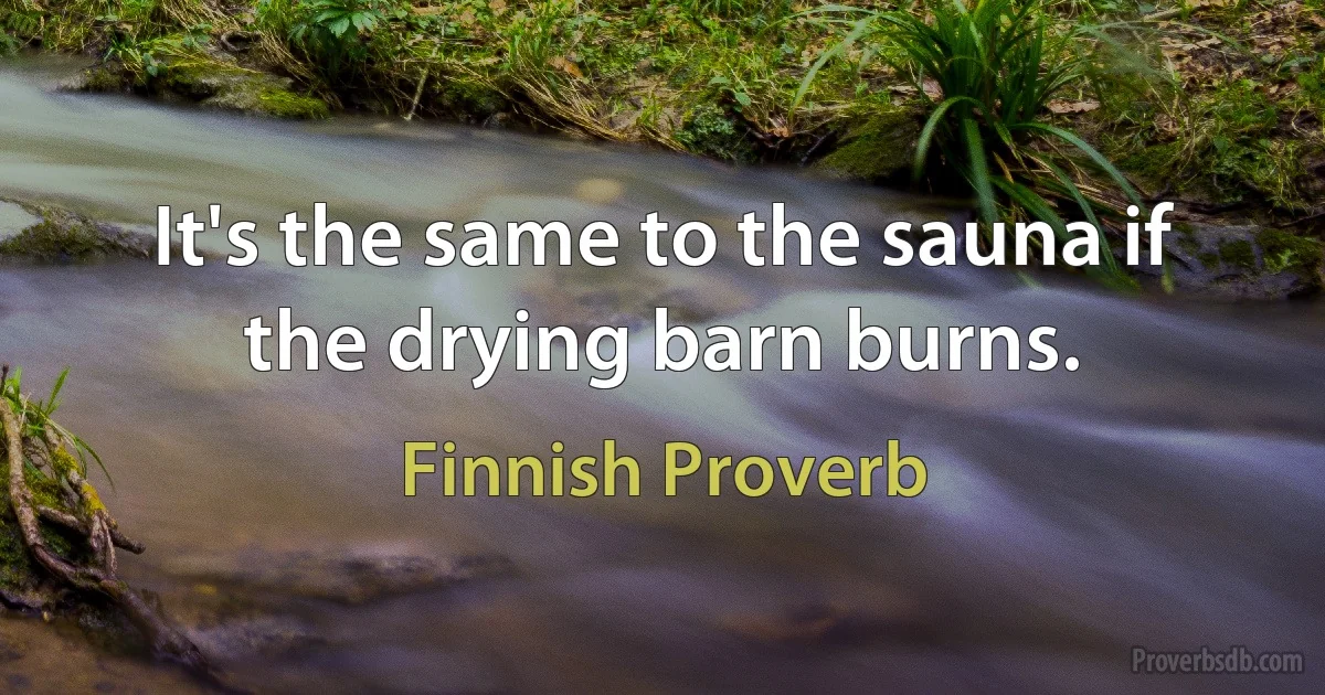 It's the same to the sauna if the drying barn burns. (Finnish Proverb)