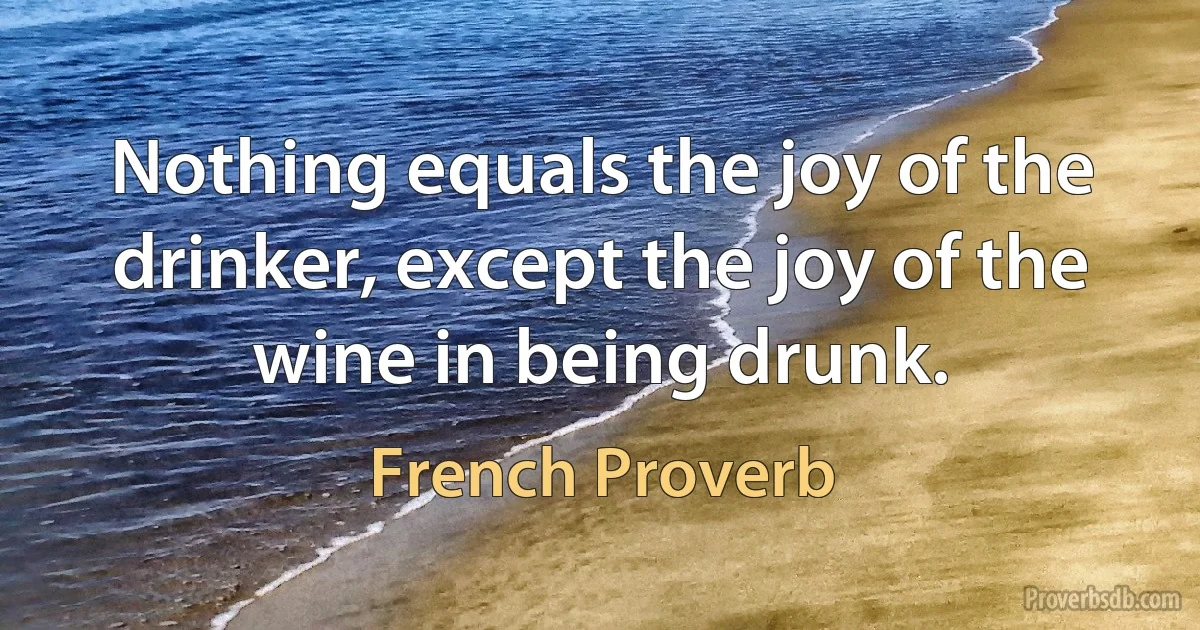 Nothing equals the joy of the drinker, except the joy of the wine in being drunk. (French Proverb)