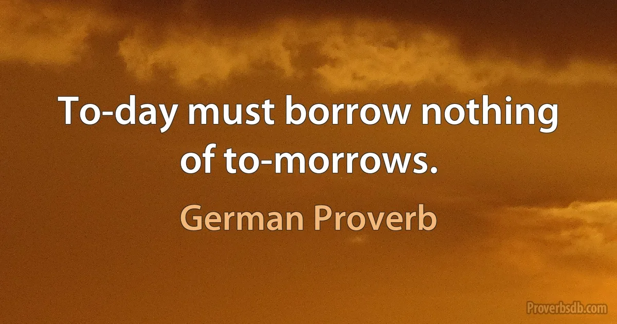 To-day must borrow nothing of to-morrows. (German Proverb)