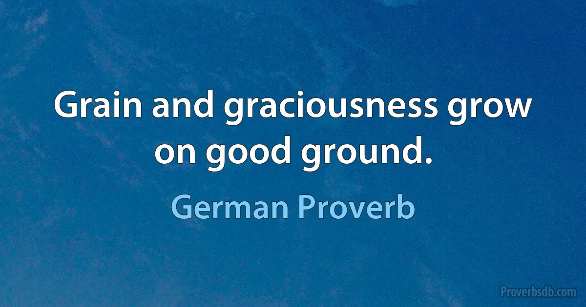 Grain and graciousness grow on good ground. (German Proverb)