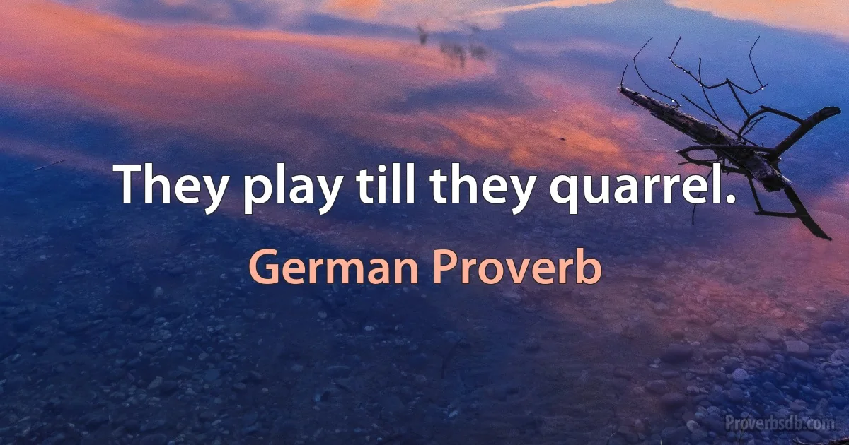 They play till they quarrel. (German Proverb)