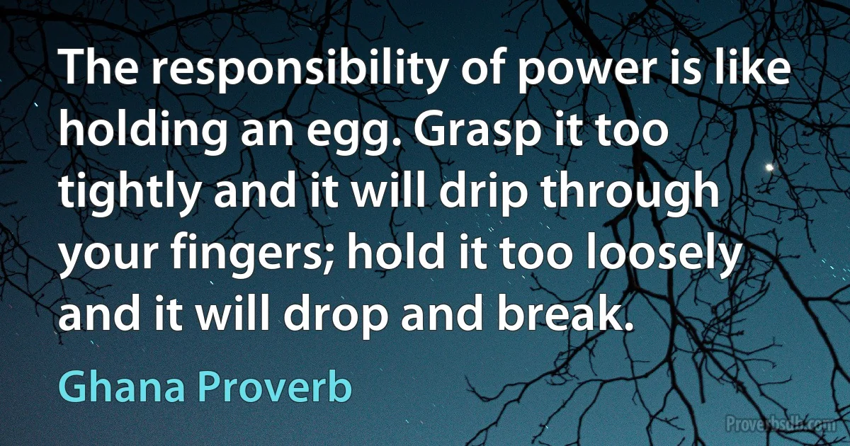 The responsibility of power is like holding an egg. Grasp it too tightly and it will drip through your fingers; hold it too loosely and it will drop and break. (Ghana Proverb)