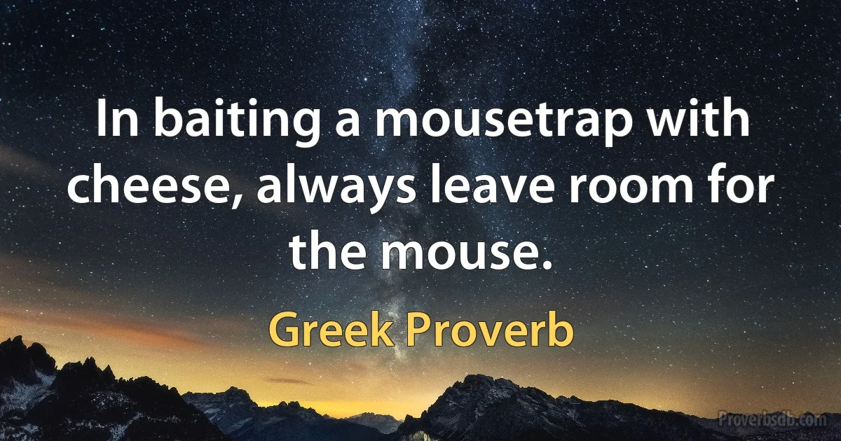 In baiting a mousetrap with cheese, always leave room for the mouse. (Greek Proverb)