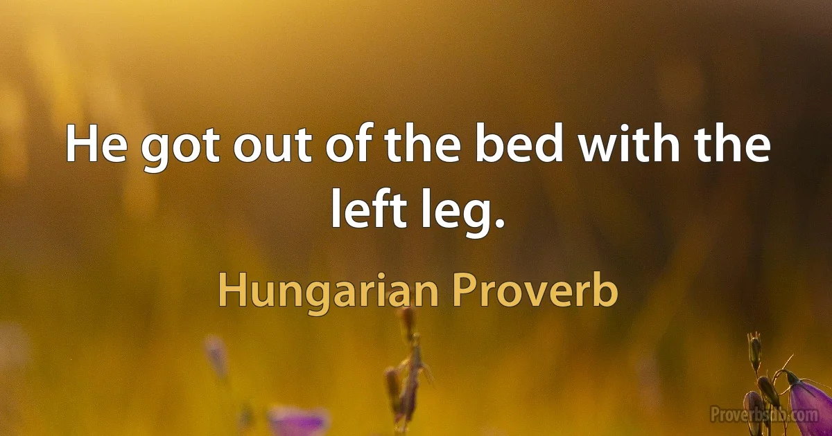 He got out of the bed with the left leg. (Hungarian Proverb)