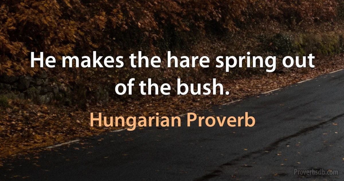 He makes the hare spring out of the bush. (Hungarian Proverb)