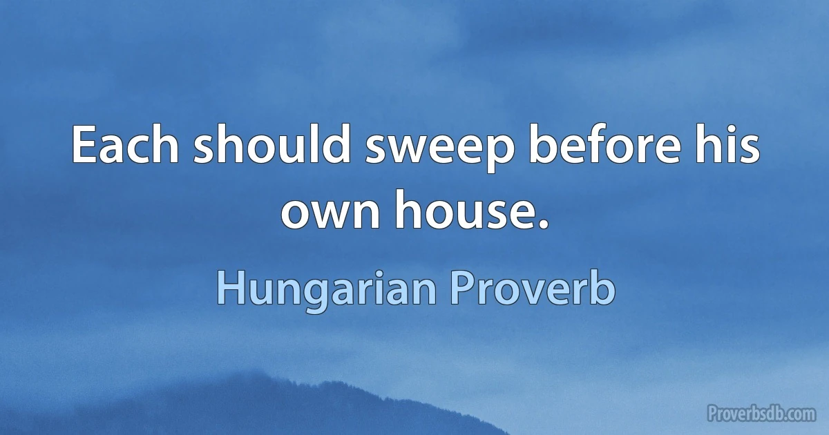 Each should sweep before his own house. (Hungarian Proverb)