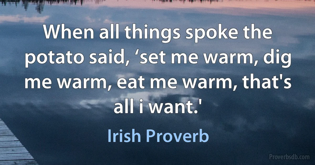 When all things spoke the potato said, ‘set me warm, dig me warm, eat me warm, that's all i want.' (Irish Proverb)