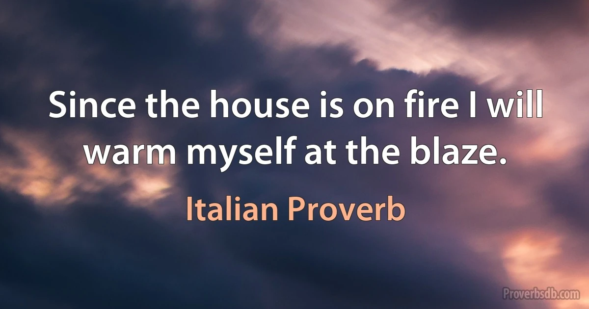 Since the house is on fire I will warm myself at the blaze. (Italian Proverb)