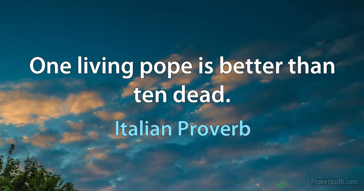 One living pope is better than ten dead. (Italian Proverb)