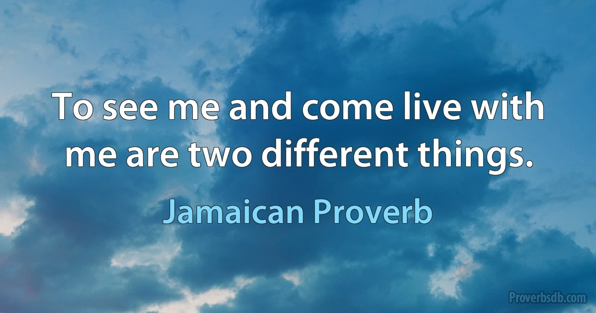 To see me and come live with me are two different things. (Jamaican Proverb)