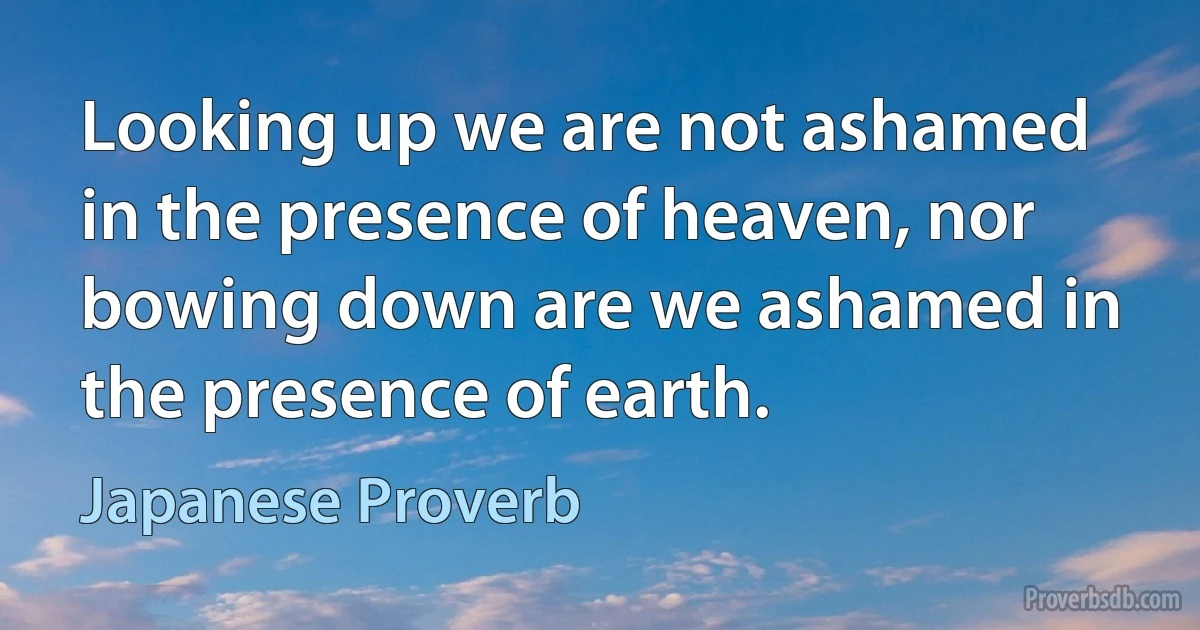 Looking up we are not ashamed in the presence of heaven, nor bowing down are we ashamed in the presence of earth. (Japanese Proverb)