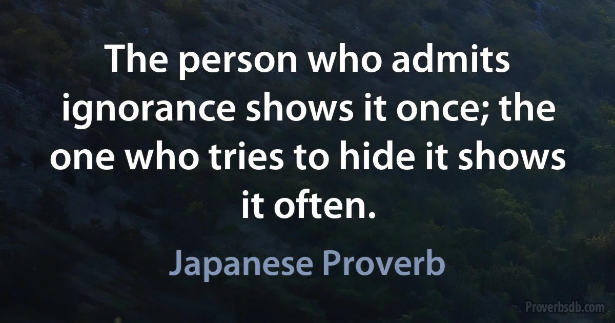 The person who admits ignorance shows it once; the one who tries to hide it shows it often. (Japanese Proverb)