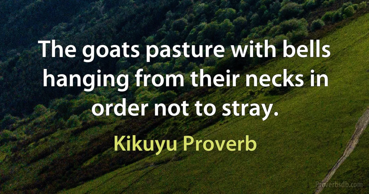 The goats pasture with bells hanging from their necks in order not to stray. (Kikuyu Proverb)