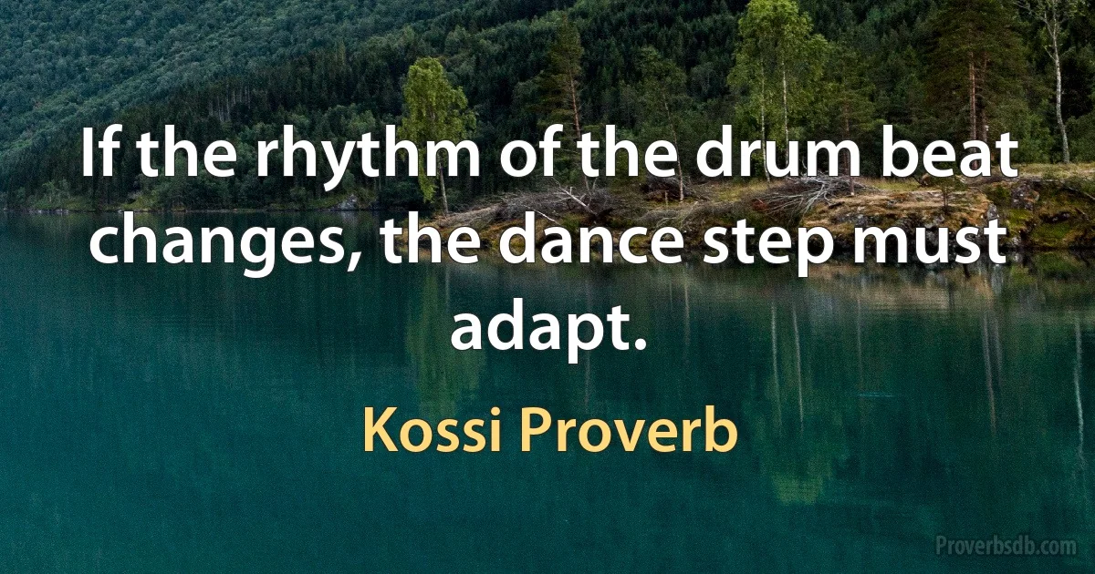 If the rhythm of the drum beat changes, the dance step must adapt. (Kossi Proverb)