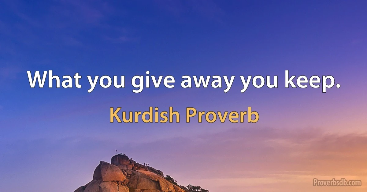 What you give away you keep. (Kurdish Proverb)