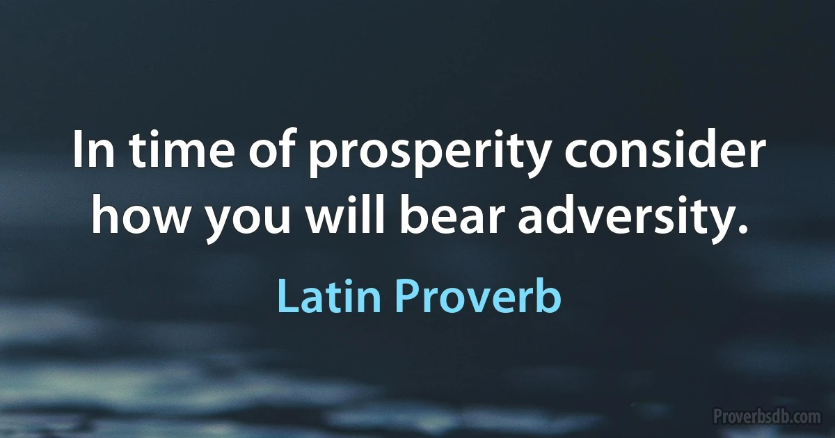 In time of prosperity consider how you will bear adversity. (Latin Proverb)