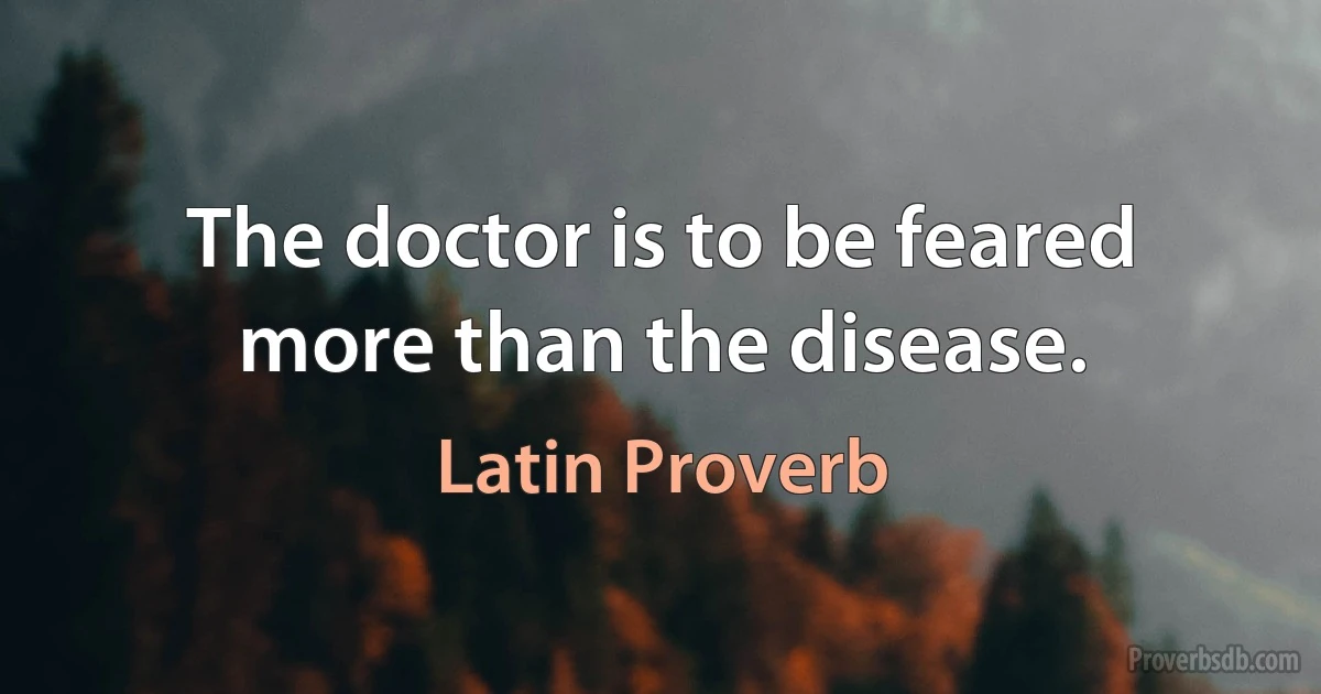 The doctor is to be feared more than the disease. (Latin Proverb)