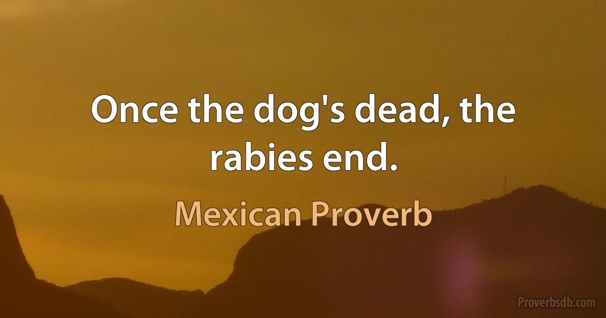 Once the dog's dead, the rabies end. (Mexican Proverb)