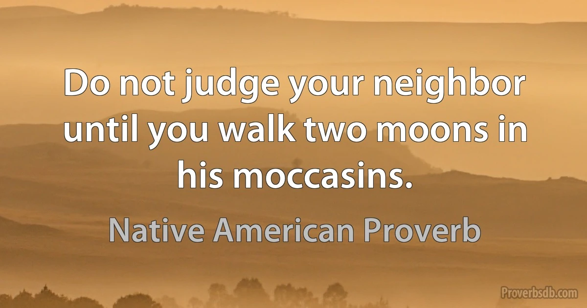 Do not judge your neighbor until you walk two moons in his moccasins. (Native American Proverb)