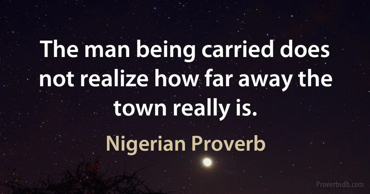 The man being carried does not realize how far away the town really is. (Nigerian Proverb)