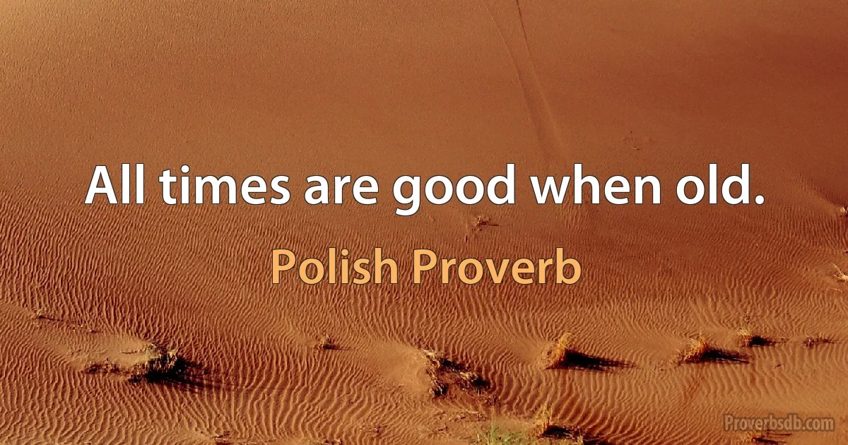 All times are good when old. (Polish Proverb)