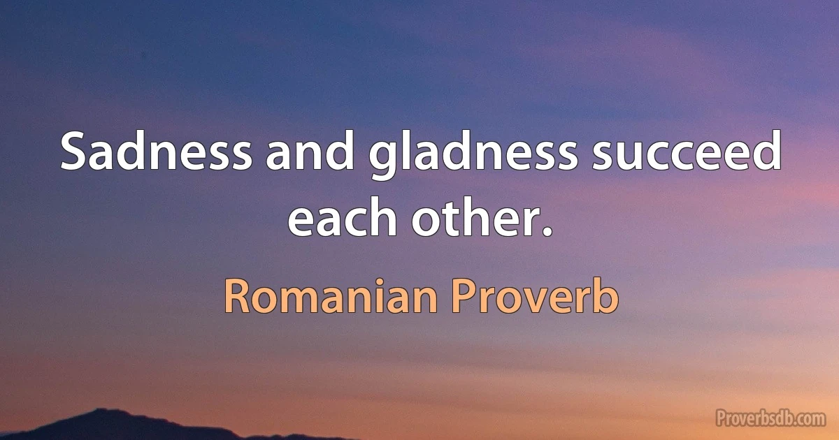 Sadness and gladness succeed each other. (Romanian Proverb)