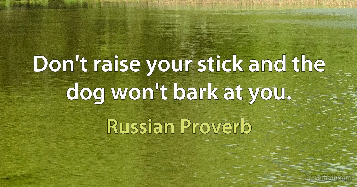 Don't raise your stick and the dog won't bark at you. (Russian Proverb)