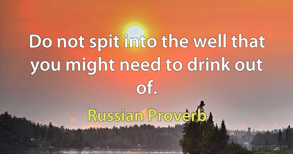 Do not spit into the well that you might need to drink out of. (Russian Proverb)