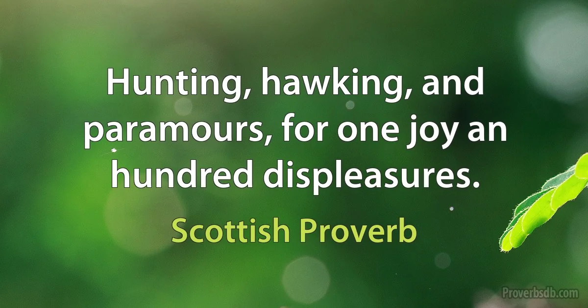 Hunting, hawking, and paramours, for one joy an hundred displeasures. (Scottish Proverb)