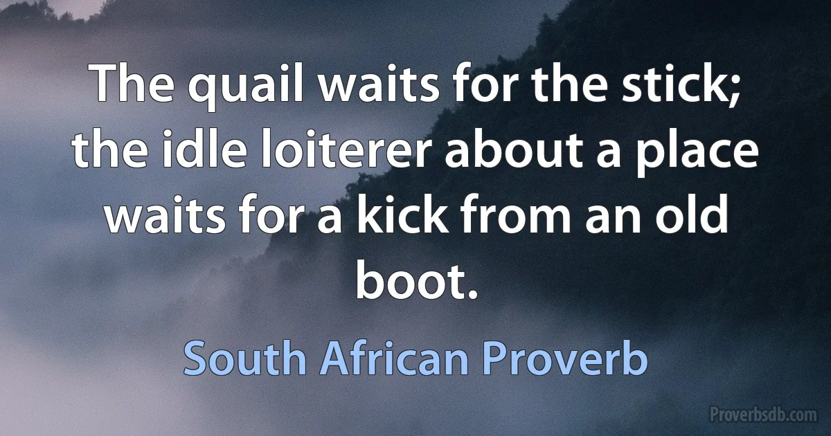 The quail waits for the stick; the idle loiterer about a place waits for a kick from an old boot. (South African Proverb)