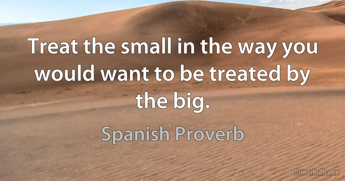 Treat the small in the way you would want to be treated by the big. (Spanish Proverb)