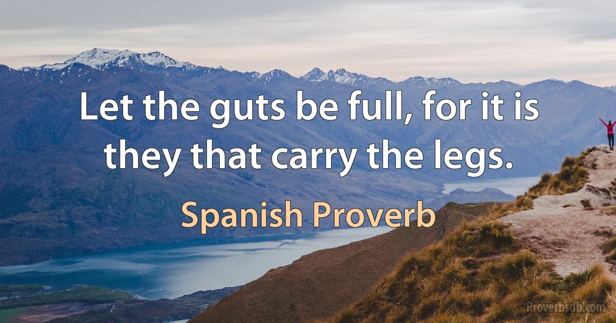 Let the guts be full, for it is they that carry the legs. (Spanish Proverb)