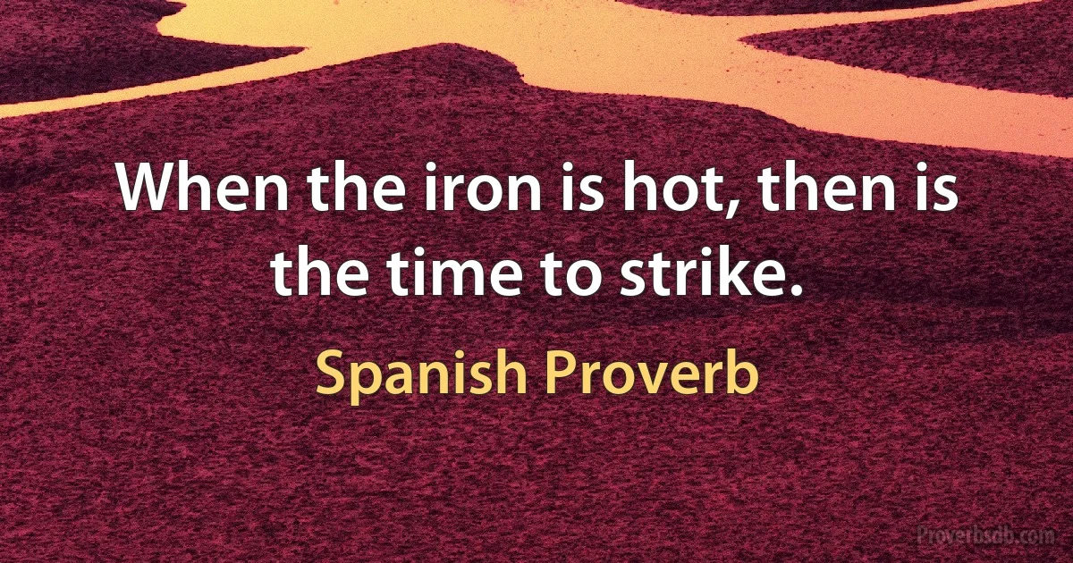 When the iron is hot, then is the time to strike. (Spanish Proverb)