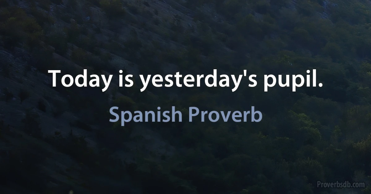 Today is yesterday's pupil. (Spanish Proverb)