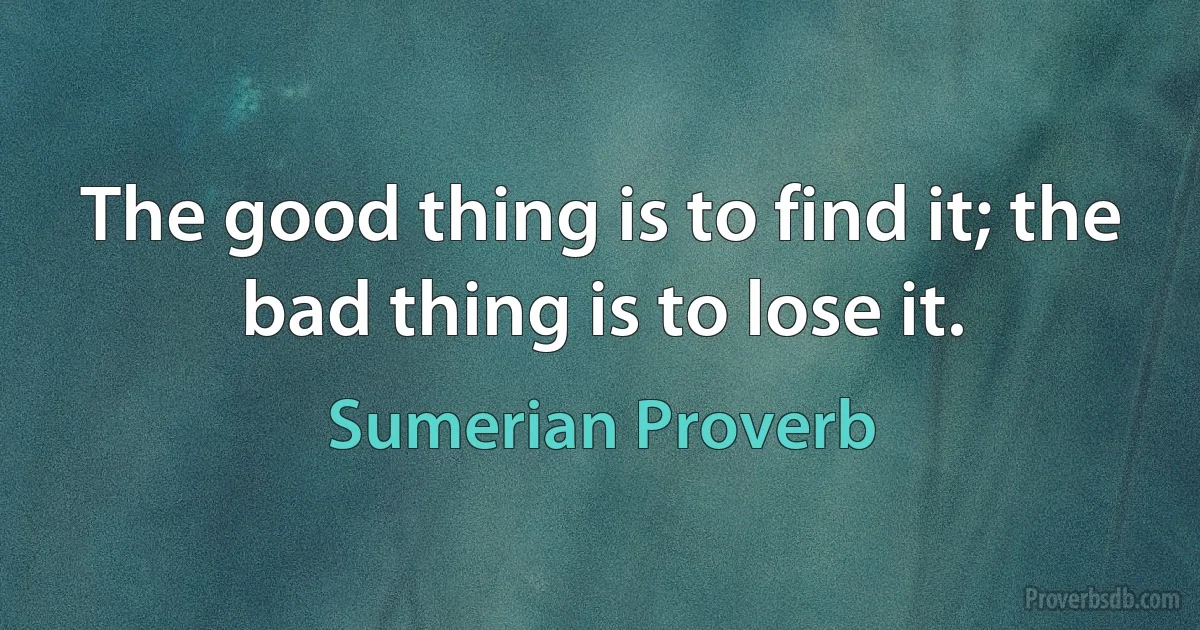 The good thing is to find it; the bad thing is to lose it. (Sumerian Proverb)