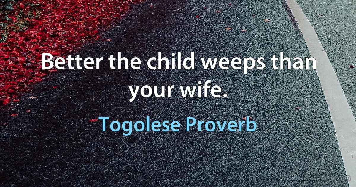 Better the child weeps than your wife. (Togolese Proverb)