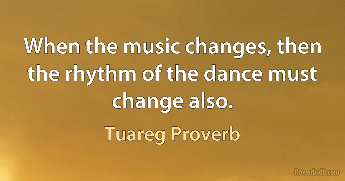 When the music changes, then the rhythm of the dance must change also. (Tuareg Proverb)