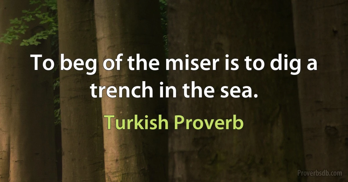 To beg of the miser is to dig a trench in the sea. (Turkish Proverb)