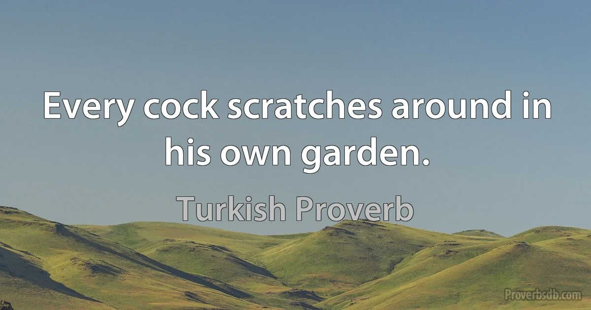 Every cock scratches around in his own garden. (Turkish Proverb)