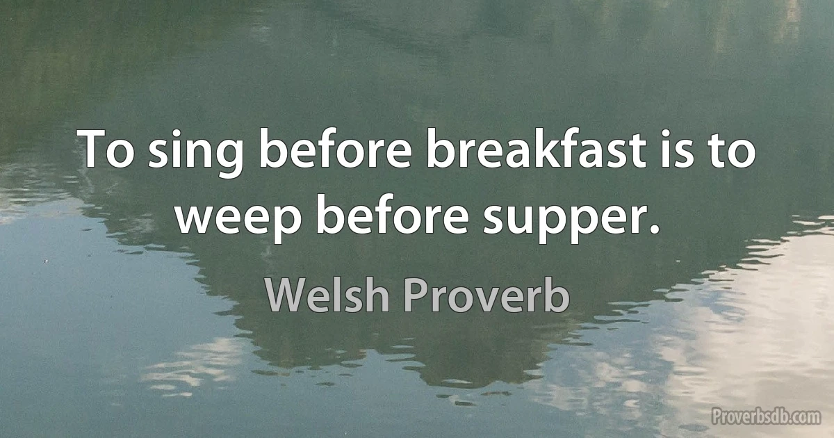 To sing before breakfast is to weep before supper. (Welsh Proverb)