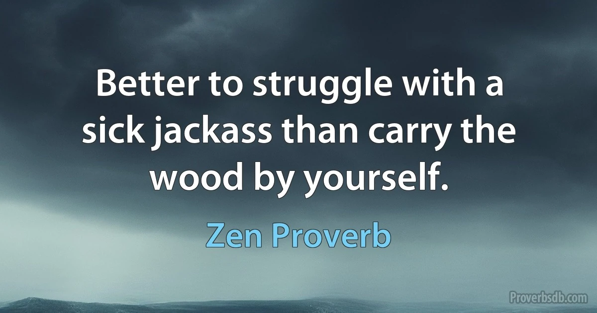 Better to struggle with a sick jackass than carry the wood by yourself. (Zen Proverb)