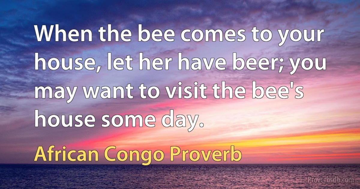 When the bee comes to your house, let her have beer; you may want to visit the bee's house some day. (African Congo Proverb)