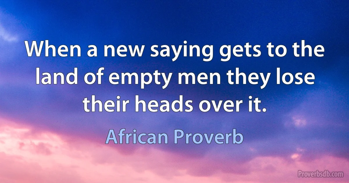 When a new saying gets to the land of empty men they lose their heads over it. (African Proverb)