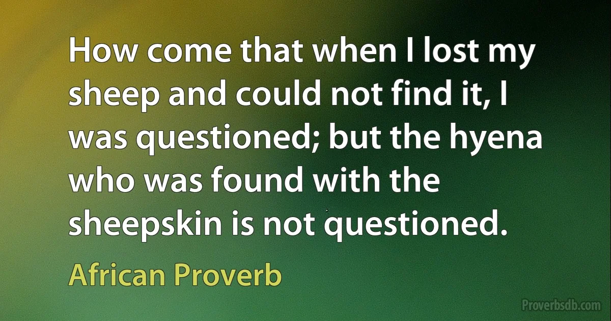 How come that when I lost my sheep and could not find it, I was questioned; but the hyena who was found with the sheepskin is not questioned. (African Proverb)