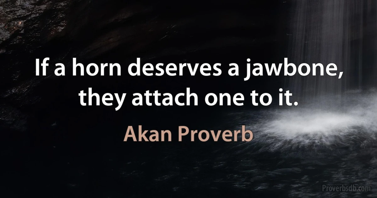 If a horn deserves a jawbone, they attach one to it. (Akan Proverb)