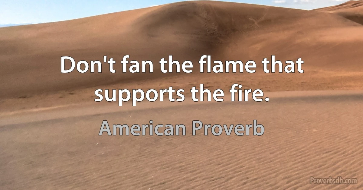 Don't fan the flame that supports the fire. (American Proverb)