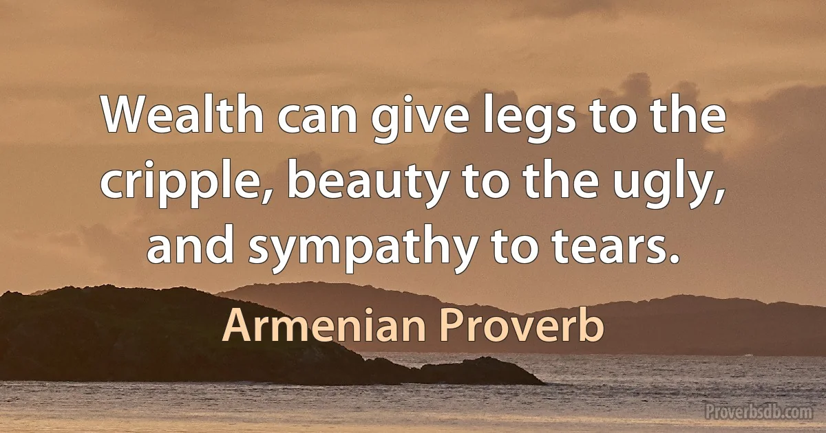 Wealth can give legs to the cripple, beauty to the ugly, and sympathy to tears. (Armenian Proverb)