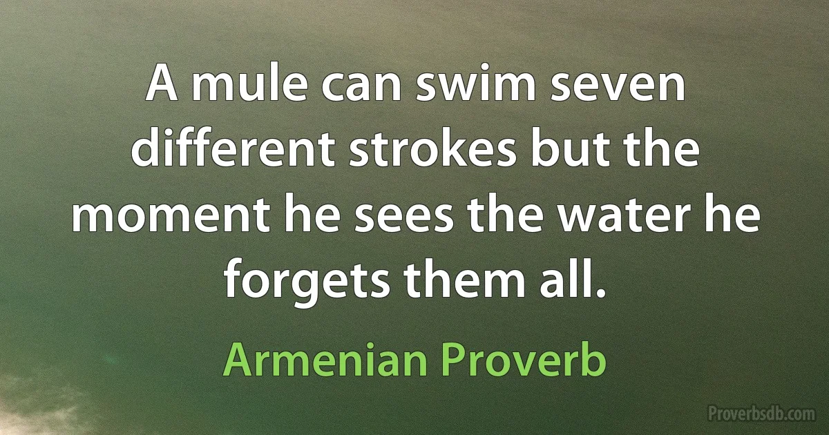 A mule can swim seven different strokes but the moment he sees the water he forgets them all. (Armenian Proverb)