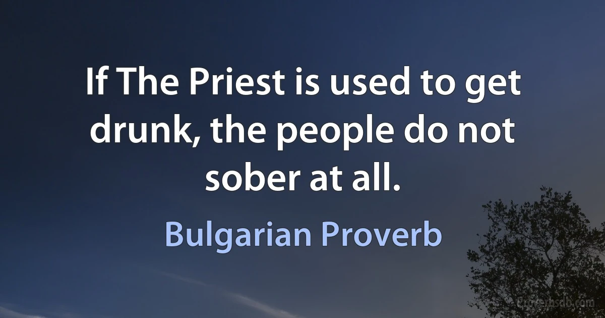 If The Priest is used to get drunk, the people do not sober at all. (Bulgarian Proverb)